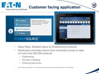 Case study: Customer facing application




    •   Sales Reps: Detailed specs on Powersource products
    •   Distributors and sales teams have immediate access to data
        on more than 200,000 products
         – Engineering
         – 3D parts modeling
         – Ordering lead times
    •   http://www.industryweek.com/companies-amp-executives/mobile-apps-break-manufacturing


                                                                                               18
 