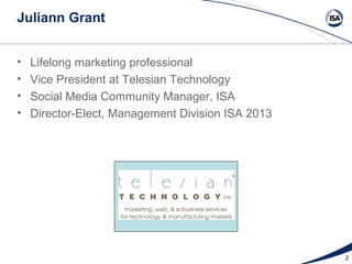 Juliann Grant


•   Lifelong marketing professional
•   Vice President at Telesian Technology
•   Social Media Community Manager, ISA
•   Director-Elect, Management Division ISA 2013




                                                   2
 