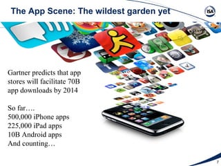 The App Scene: The wildest garden yet




Gartner predicts that app
stores will facilitate 70B
app downloads by 2014

So far….
500,000 iPhone apps
225,000 iPad apps
10B Android apps
And counting…

                                         7
 