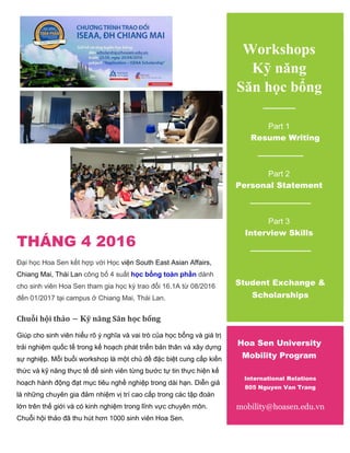THÁNG 4 2016
Đại học Hoa Sen kết hợp với Học viện South East Asian Affairs,
Chiang Mai, Thái Lan công bố 4 suất học bổng toàn phần dành
cho sinh viên Hoa Sen tham gia học kỳ trao đổi 16.1A từ 08/2016
đến 01/2017 tại campus ở Chiang Mai, Thái Lan.
Chuỗi hội thảo – Kỹ năng Săn học bổng
Giúp cho sinh viên hiểu rõ ý nghĩa và vai trò của học bổng và giá trị
trải nghiệm quốc tế trong kế hoạch phát triển bản thân và xây dựng
sự nghiệp. Mỗi buổi workshop là một chủ đề đặc biệt cung cấp kiến
thức và kỹ năng thực tế để sinh viên từng bước tự tin thực hiện kế
hoạch hành động đạt mục tiêu nghề nghiệp trong dài hạn. Diễn giả
là những chuyên gia đảm nhiệm vị trí cao cấp trong các tập đoàn
lớn trên thế giới và có kinh nghiệm trong lĩnh vực chuyên môn.
Chuỗi hội thảo đã thu hút hơn 1000 sinh viên Hoa Sen.
Workshops
Kỹ năng
Săn học bổng
Part 1
Resume Writing
Part 2
Personal Statement
Part 3
Interview Skills
Student Exchange &
Scholarships
Hoa Sen University
Mobility Program
International Relations
805 Nguyen Van Trang
mobility@hoasen.edu.vn
 