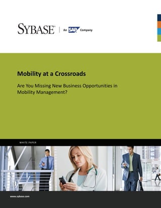  




                                             
 
 
 
 
 
 
 
 
 
         Mobility at a Crossroads 
 
         Are You Missing New Business Opportunities in 
 
 
         Mobility Management?  
 
 
          
 
 
 
 
 




             WHITE PAPER 




    www.sybase.com 
 