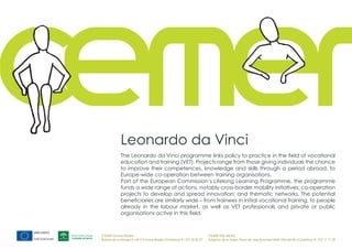 Leonardo da Vinci
            The Leonardo da Vinci programme links policy to practice in the field of vocational
            education and training (VET). Projects range from those giving individuals the chance
            to improve their competences, knowledge and skills through a period abroad, to
            Europe-wide co-operation between training organisations.
            Part of the European Commission‘s Lifelong Learning Programme, the programme
            funds a wide range of actions, notably cross-border mobility initiatives; co-operation
            projects to develop and spread innovation; and thematic networks. The potential
            beneficiaries are similarly wide – from trainees in initial vocational training, to people
            already in the labour market, as well as VET professionals and private or public
            organisations active in this field.



CEMER Encinas Reales                                                    CEMER Villa del Río
Ronda de la Manga 8 14913 Encinas Reales (Córdoba) tlf.: 957 59 82 97   Polígono de la Vega. Plaza de Jose Sanchez14640 Villa del Río (Córdoba) tlf.: 957 17 71 09
 