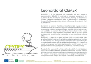 Leonardo at CEMER
                                       WORKWOOD is an example of Leonardo da Vinci projects
                                       developed by CEMER. It Is aimed at providing placements for
                                       students of the Vocational Occupational Training or Continuous
                                       Training courses of CEMER who need to gain practical experience,
                                       improve their language skills and add a European dimension to their
                                       qualifications.

                                       Our aim is to achieve their labour insertion or job improvement in
                                       order to reduce sectoral and regional unemployment rates and to
                                       improve the relation between training and job. At the same time,
                                       we would like to promote the use of new technologies in the wood
                                       sector, improve language and transversal skills of (future) wood
                                       professionals, and improve the quality of our vocational training
                                       offer.
                                       WORKWOOD wants to achieve that the participants continue their
                                       practical training implementing the knowledge acquired in our centres
                                       in Italy, Ireland and Portugal. Our students have the opportunity to
                                       complete their training and work placement abroad for 14 weeks (3
                                       weeks of language and cultural preparation and 11 weeks of work
                                       placement in leading companies of the Wood- Furniture sector).

                                       Thanks to this opportunity of transnational mobility, the Andalusian
                                       wood sector will have better qualified professionals who are familiar
                                       with the methods and processes used in European countries, leading to
                                       the creation of new jobs, socioeconomic development, cooperation
                                       and dissemination of best practices in companies across Europe.


CEMER Encinas Reales                                                    CEMER Villa del Río
Ronda de la Manga 8 14913 Encinas Reales (Córdoba) tlf.: 957 59 82 97   Polígono de la Vega. Plaza de Jose Sanchez14640 Villa del Río (Córdoba) tlf.: 957 17 71 09
 