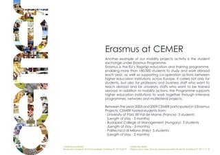 Erasmus at CEMER
                                             Another example of our mobility projects activity is the student
                                             exchange under Erasmus Programme.
                                             Erasmus is the EU‘s flagship education and training programme,
                                             enabling more than 180,000 students to study and work abroad
                                             each year, as well as supporting co-operation actions between
                                             higher education institutions across Europe. It caters not only for
                                             students, but also for professors and business staff who want to
                                             teach abroad and for university staffs who want to be trained
                                             abroad. In addition to mobility actions, the Programme supports
                                             higher education institutions to work together through intensive
                                             programmes, networks and multilateral projects.

                                             Between the years 2003 and 2009 CEMER participated in 3 Erasmus
                                             Projects. CEMER hosted students from:
                                             - University of Paris XII Val de Marne (France)- 3 students
                                               (Length of stay - 3 months)
                                             - Budapest College of Management (Hungary)- 3 students
                                               (Length of stay - 3 months)
                                             - Politecnico di Milano (Italy)- 5 students
                                               (Length of stay - 3 months)


CEMER Encinas Reales                                                    CEMER Villa del Río
Ronda de la Manga 8 14913 Encinas Reales (Córdoba) tlf.: 957 59 82 97   Polígono de la Vega. Plaza de Jose Sanchez14640 Villa del Río (Córdoba) tlf.: 957 17 71 09
 