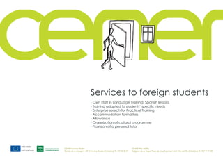 Services to foreign students
                            - Own staff in Language Training: Spanish lessons
                            - Training adapted to students‘ specific needs
                            - Enterprise search for Practical Training
                            - Accommodation formalities
                            - Allowance
                            - Organization of cultural programme
                            - Provision of a personal tutor




CEMER Encinas Reales                                                    CEMER Villa del Río
Ronda de la Manga 8 14913 Encinas Reales (Córdoba) tlf.: 957 59 82 97   Polígono de la Vega. Plaza de Jose Sanchez14640 Villa del Río (Córdoba) tlf.: 957 17 71 09
 