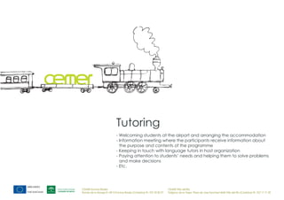 Tutoring
                            - Welcoming students at the airport and arranging the accommodation
                            - Information meeting where the participants receive information about
                              the purpose and contents of the programme
                            - Keeping in touch with language tutors in host organization
                            - Paying attention to students’ needs and helping them to solve problems
                              and make decisions
                            - Etc.




CEMER Encinas Reales                                                    CEMER Villa del Río
Ronda de la Manga 8 14913 Encinas Reales (Córdoba) tlf.: 957 59 82 97   Polígono de la Vega. Plaza de Jose Sanchez14640 Villa del Río (Córdoba) tlf.: 957 17 71 09
 