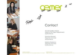 Contact
                                                                        Araceli Cabello Jimenez
                                                                        (Head of the Project Department)
                                                                        acj@cemer.es

                                                                        Sonia Ruiz Navarro
                                                                        (Teacher and tutor)
                                                                        srn@cemer.es

                                                                        Katerina Nesterova
                                                                        (Teacher and tutor)
                                                                        knx@cemer.es




CEMER Encinas Reales                                                     CEMER Villa del Río
Ronda de la Manga 8 14913 Encinas Reales (Córdoba) tlf.: 957 59 82 97    Polígono de la Vega. Plaza de Jose Sanchez14640 Villa del Río (Córdoba) tlf.: 957 17 71 09
 