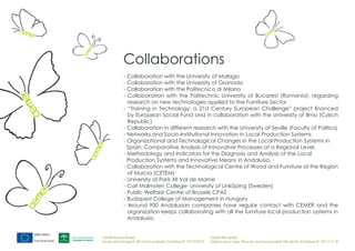 Collaborations
              - Collaboration with the University of Malaga
              - Collaboration with the University of Granada
              - Collaboration with the Politecnico di Milano
              - Collaboration with the Politechnic University of Bucarest (Romania), regarding
                research on new technologies applied to the Furniture Sector
              - “Training in Technology: a 21st Century European Challenge” project financed
                by European Social Fund and in collaboration with the University of Brno (Czech
                Republic)
              - Collaboration in different research with the University of Seville (Faculty of Politics)
              - Networks and Socio-Institutional Innovation in Local Production Systems
              - Organizational and Technological Changes in the Local Production Systems in
                Spain: Comparative Analysis of Innovative Processes at a Regional Level.
              - Methodology and Indicators for the Diagnosis and Analysis of the Local
                Production Systems and Innovative Means in Andalusia.
              - Collaboration with the Technological Centre of Wood and Furniture of the Region
                of Murcia (CETEM)
              - University of Paris XII Val de Marne
              - Carl Malmsten College- University of Linköping (Sweden)
              - Public Welfare Centre of Brussels CPAS
              - Budapest College of Management in Hungary
              - Around 900 Andalusian companies have regular contact with CEMER and the
                organization keeps collaborating with all the furniture local production systems in
                Andalusia.


CEMER Encinas Reales                                                    CEMER Villa del Río
Ronda de la Manga 8 14913 Encinas Reales (Córdoba) tlf.: 957 59 82 97   Polígono de la Vega. Plaza de Jose Sanchez14640 Villa del Río (Córdoba) tlf.: 957 17 71 09
 