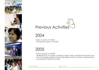 Previous Activities

                2004
                - Italian students at CEMER
                - Portuguese students at CEMER




                2005
                - French students at CEMER
                - WORKWOOD III: 31 students (Varnishing, Foreign Trade, Industrial Manufacturing and
                  New Technologies Applied to Furniture Upholstery sections) had their work placements
                  in companies in Germany and Italy.



CEMER Encinas Reales                                                    CEMER Villa del Río
Ronda de la Manga 8 14913 Encinas Reales (Córdoba) tlf.: 957 59 82 97   Polígono de la Vega. Plaza de Jose Sanchez14640 Villa del Río (Córdoba) tlf.: 957 17 71 09
 