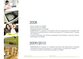 2008
                - Finnish students at CEMER
                - Italian students at CEMER
                - Hungarian students at CEMER
                - WORKWOOD V: a group of 13 students had the opportunity to complete their
                  training and work placement in Italy and a group of 17 students had a 14 week
                  stay in Ireland.
                - 2 young volunteers from Poland developed their European Voluntary Service
                  (EVS) project at CEMER




                2009/2010
                - WORKWOOD VI: a group of 9 students had their work placements in leading
                  companies in Italy and a group of 11 students had a 14 week stay in Ireland.
                - 2 Austrian volunteers made their EVS project at CEMER



CEMER Encinas Reales                                                    CEMER Villa del Río
Ronda de la Manga 8 14913 Encinas Reales (Córdoba) tlf.: 957 59 82 97   Polígono de la Vega. Plaza de Jose Sanchez14640 Villa del Río (Córdoba) tlf.: 957 17 71 09
 