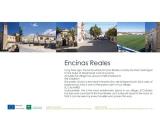 Encinas Reales
                           Long time ago, the lands where Encinas Reales is today located, belonged
                           to the Duke of Medinaceli, Lord of Lucena.
                           Actually this village has around 2.500 inhabitants.
                           THE CHURCH
                           The parish church is devoted to Nuestra Sra. de la Expectación (Our Lady of
                           Expectancy) who is one of the patron saint of our village.
                           EL CALVARIO
                           Undoubtedly, this is the most emblematic place in our village. El Calvario
                           has become a symbol of Encinas Reales, as it is placed close to the road, so
                           that it can be seen by every traveller who passes this way.



CEMER Encinas Reales                                                    CEMER Villa del Río
Ronda de la Manga 8 14913 Encinas Reales (Córdoba) tlf.: 957 59 82 97   Polígono de la Vega. Plaza de Jose Sanchez14640 Villa del Río (Córdoba) tlf.: 957 17 71 09
 