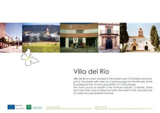 Villa del Rio
                                        Villa del Rio is a town situated in the eastern part of Cordoba province,
                                        just on the border with Jaen on a spacious plain by the left side of the
                                        Guadalquivir river. It has a population of 7,296 people.
                                        The main source of wealth is the furniture industry. Currently, there
                                        are more than one hundred factories devoted to the manufacture
                                        of chairs and upholstered furniture.




CEMER Encinas Reales                                                    CEMER Villa del Río
Ronda de la Manga 8 14913 Encinas Reales (Córdoba) tlf.: 957 59 82 97   Polígono de la Vega. Plaza de Jose Sanchez14640 Villa del Río (Córdoba) tlf.: 957 17 71 09
 