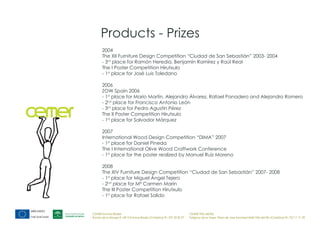 Products - Prizes
       2004
       The XII Furniture Design Competition “Ciudad de San Sebastián” 2003- 2004
       - 3rd place for Ramón Heredia, Benjamín Ramírez y Raúl Real
       The I Poster Competition Hirutxulo
       - 1st place for José Luis Toledano

       2006
       ZOW Spain 2006
       - 1st place for Mario Martín, Alejandro Álvarez, Rafael Panadero and Alejandro Romero
       - 2nd place for Francisco Antonio León
       - 3rd place for Pedro Agustín Pérez
       The II Poster Competition Hirutxulo
       - 1st place for Salvador Márquez

       2007
       International Wood Design Competition “DIMA” 2007
       - 1st place for Daniel Pineda
       The I International Olive Wood Craftwork Conference
       - 1st place for the poster realized by Manuel Ruíz Moreno

       2008
       The XIV Furniture Design Competition “Ciudad de San Sebastián” 2007- 2008
       - 1st place for Miguel Ángel Tejero
       - 2nd place for Mª Carmen Marín
       The III Poster Competition Hirutxulo
       - 1st place for Rafael Salido


CEMER Encinas Reales                                                    CEMER Villa del Río
Ronda de la Manga 8 14913 Encinas Reales (Córdoba) tlf.: 957 59 82 97   Polígono de la Vega. Plaza de Jose Sanchez14640 Villa del Río (Córdoba) tlf.: 957 17 71 09
 