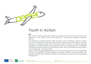 Youth in Action
      EVS
      The Youth in Action programme offers young Europeans the chance to make a real
      difference to the world – and to their own lives – through the European Voluntary
      Service.
      The European Voluntary Service (EVS) provides young Europeans with the unique
      chance to express their personal commitment through unpaid and full-time voluntary
      activities in a foreign country within or outside the EU. In this way, it seeks to develop
      solidarity, mutual understanding and tolerance among young people, thus contributing
      to reinforcing social cohesion in the European Union and to promoting young people‘s
      active citizenship. Learning for life!
      Open to all young people aged 18 to 30, EVS is a true ‘learning service’. Beyond benefiting
      the local communities, by participating in voluntary activities, young volunteers can
      develop new skills and, therefore, improve their personal, educational and professional
      development.


CEMER Encinas Reales                                                    CEMER Villa del Río
Ronda de la Manga 8 14913 Encinas Reales (Córdoba) tlf.: 957 59 82 97   Polígono de la Vega. Plaza de Jose Sanchez14640 Villa del Río (Córdoba) tlf.: 957 17 71 09
 