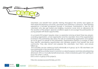 Volunteers can benefit from specific training throughout the activity and agree on
      their expected learning outcomes, processes and methods in advance. Their learning
      experience is formally recognised through a Youthpass. Participation is free for the
      volunteers who also get board and lodging, insurance cover and an allowance for
      the duration of the project. Special conditions apply to encourage the participation of
      young people with fewer opportunities.

      A successful EVS project requires close co-operation among at least three key players:
      a sending organisation, a host organisation and the volunteer. One of the organisations
      involved in this partnership also plays the role of coordinating organisation and applies
      for an EU grant on behalf of the partnership. Organisations perform a number of roles:
      they identify volunteering opportunities and develop projects that benefit the local
      community. They also recruit and prepare the volunteers, host them, and ensure
      follow-up.
       EVS activities can be carried out both individually or in group. Up to 100 volunteers can
      now participate in the same EVS activity.
       One thing all the activities have in common is a clear European and intercultural learning
      dimension. EVS is a mutually beneficial process, where everybody gains from getting to
      know the other‘s culture.
      EVS is one in a group of EU projects.

      http://ec.europa.eu/youth/index_en.htm


CEMER Encinas Reales                                                    CEMER Villa del Río
Ronda de la Manga 8 14913 Encinas Reales (Córdoba) tlf.: 957 59 82 97   Polígono de la Vega. Plaza de Jose Sanchez14640 Villa del Río (Córdoba) tlf.: 957 17 71 09
 