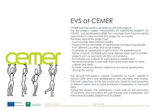 EVS at CEMER
                                       CEMER has had positive experience with EVS projects.
                                       The first project, called “PROMOTION OF EUROPEAN MOBILITY OF
                                       YOUTH”, was developed in 2008. Two volunteers from Poland had the
                                       opportunity to carry out their EVS project for six months.
                                       The basic aims of this project are:
                                       - To encourage transnational mobility
                                       - To promote the exchange of experiences among young people
                                         from different countries and social realities
                                       - To provide an opportunity to get to know the experiences of
                                         former students of CEMER who have already taken part in mobility
                                         projects such as Leonardo da Vinci or Comenius
                                       - To motivate our students to participate in mobility and
                                         transnational projects and help them to be more open to other
                                         cultures and ideas
                                       - To foster values of solidarity, tolerance and equal opportunities
                                         among the young

                                       The second EVS project, named “Creativity for Youth”, started in
                                       autumn 2009 and it was developed by two volunteers from Austria.
                                       The main objectives of C4Y are to promote creativity and innovation
                                       in different areas and to foster European cooperation in the youth
                                       fields.
                                       During this project, the participants could work on the promotion
                                       of creativity and innovation through training and cooperation with
                                       International Mobility Department of CEMER.


CEMER Encinas Reales                                                    CEMER Villa del Río
Ronda de la Manga 8 14913 Encinas Reales (Córdoba) tlf.: 957 59 82 97   Polígono de la Vega. Plaza de Jose Sanchez14640 Villa del Río (Córdoba) tlf.: 957 17 71 09
 