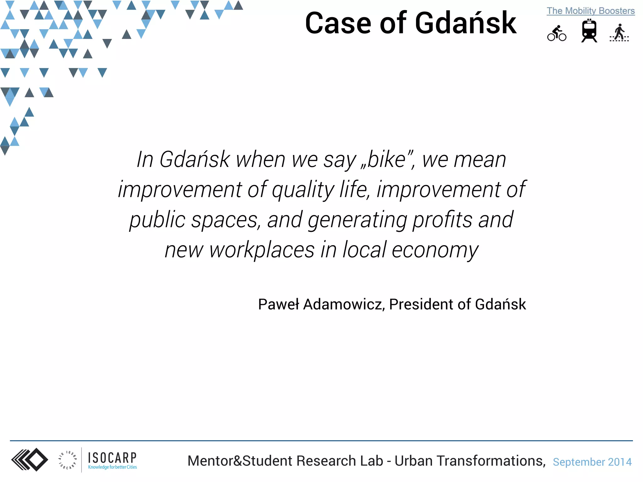 Case of Gdańsk 
In Gdańsk when we say „bike”, we mean 
improvement of quality life, improvement of 
public spaces, and generating profits and 
new workplaces in local economy 
Paweł Adamowicz, President of Gdańsk 
Mentor&Student Research Lab - Urban Transformations, September 2014 
 