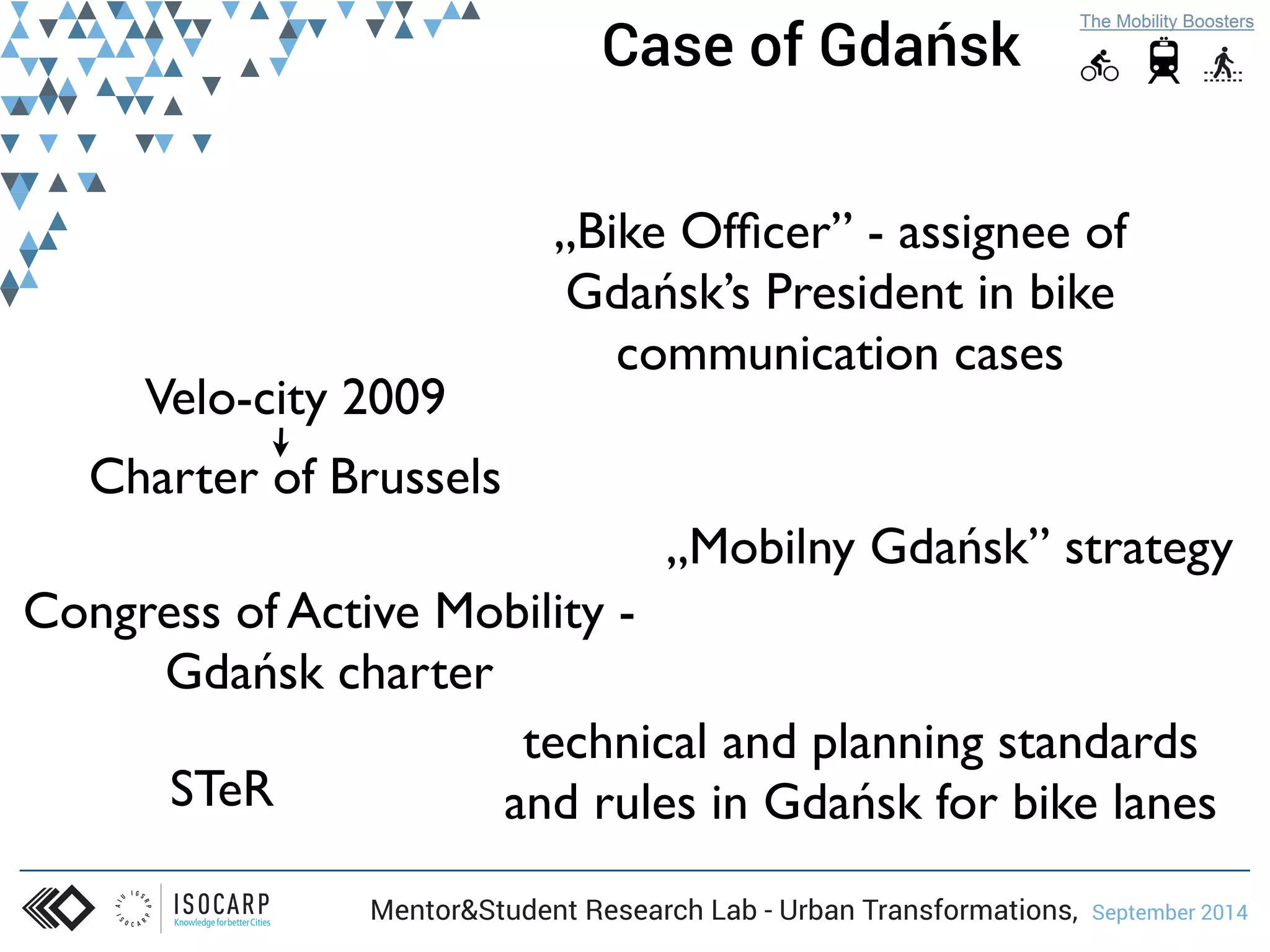 Case of Gdańsk 
Velo-city 2009 
„Bike Officer” - assignee of 
Gdańsk’s President in bike 
communication cases 
Congress of Active Mobility - 
Gdańsk charter 
„Mobilny Gdańsk” strategy 
Mentor&Student Research Lab - Urban Transformations, September 2014 
STeR 
technical and planning standards 
and rules in Gdańsk for bike lanes 
Charter of Brussels 
 