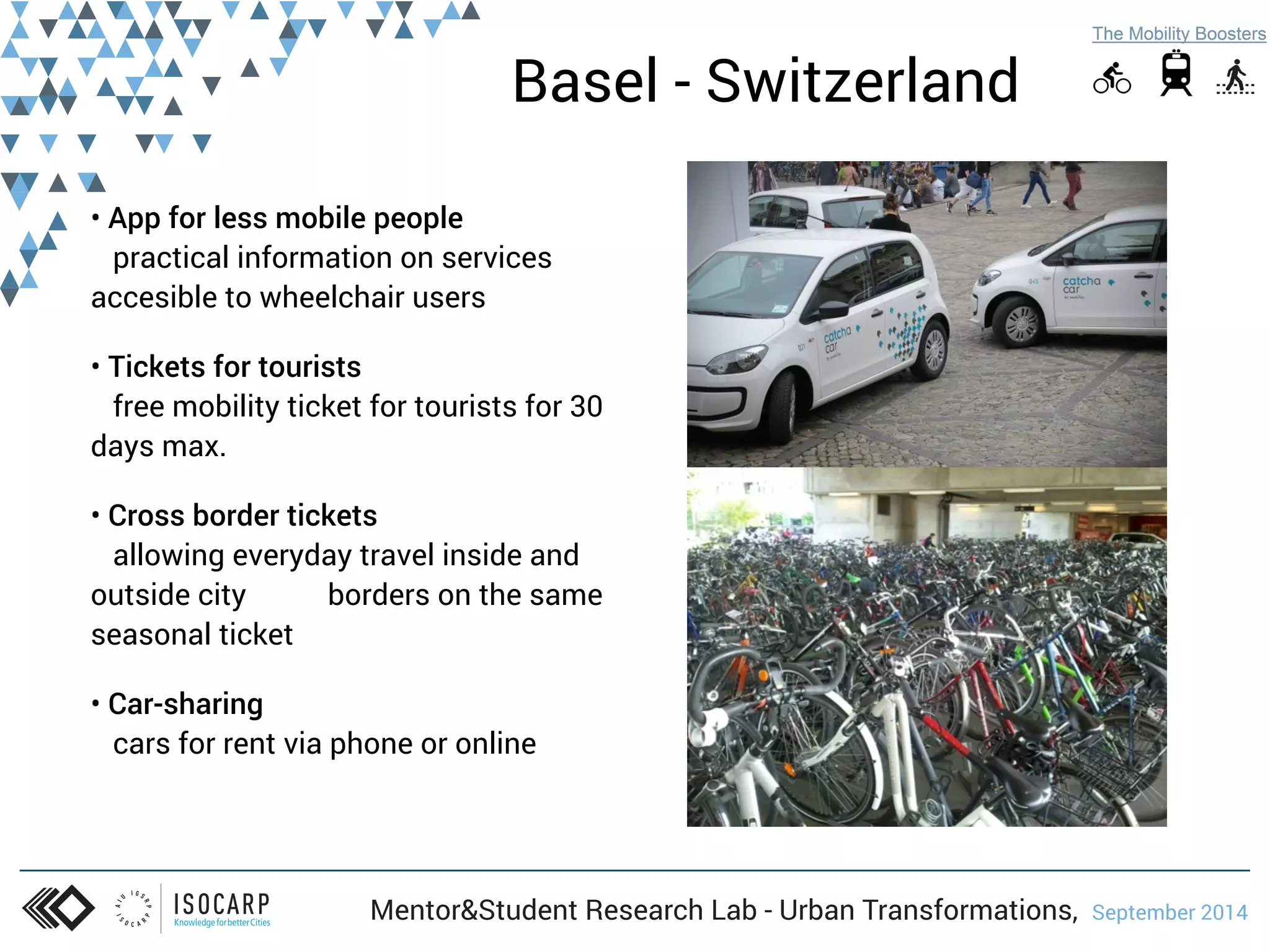 Basel - Switzerland 
• App for less mobile people 
practical information on services 
accesible to wheelchair users 
• Tickets for tourists 
free mobility ticket for tourists for 30 
days max. 
• Cross border tickets 
allowing everyday travel inside and 
outside city borders on the same 
seasonal ticket 
• Car-sharing 
cars for rent via phone or online 
Mentor&Student Research Lab - Urban Transformations, September 2014 
 