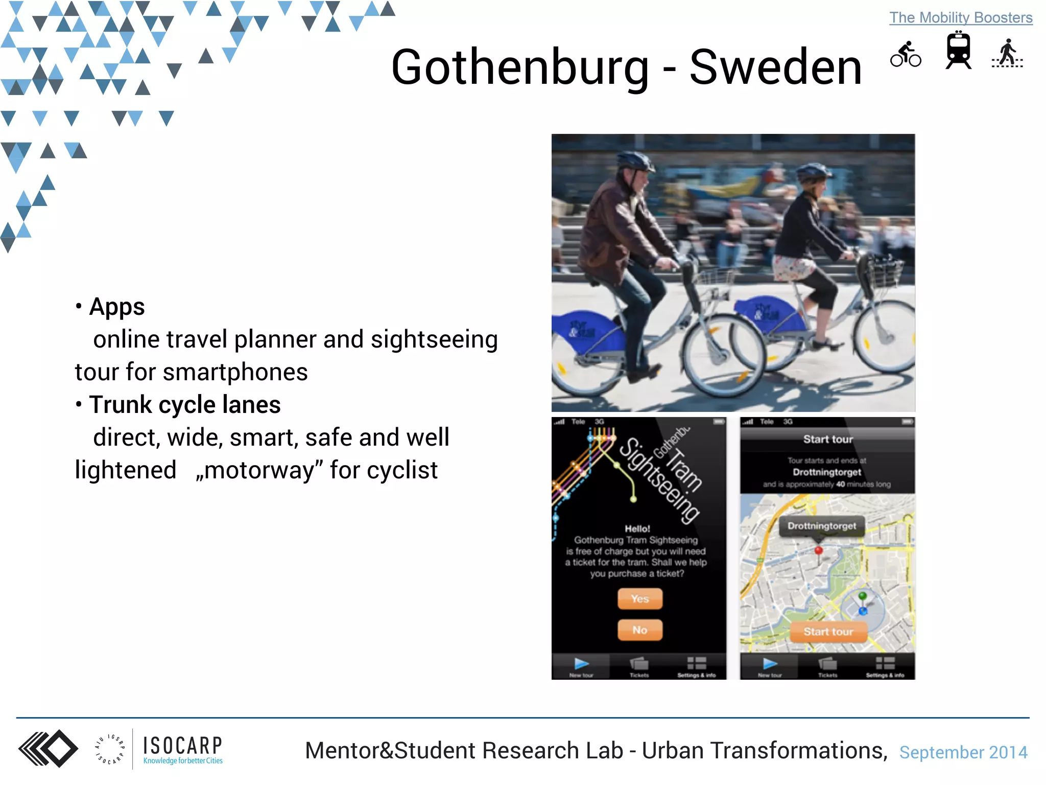 Gothenburg - Sweden 
• Apps 
online travel planner and sightseeing 
tour for smartphones 
• Trunk cycle lanes 
direct, wide, smart, safe and well 
lightened „motorway” for cyclist 
Mentor&Student Research Lab - Urban Transformations, September 2014 
 