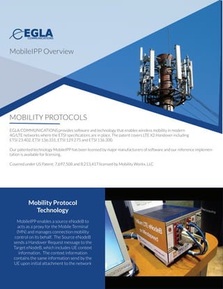 MOBILITY PROTOCOLS
EGLA COMMUNICATIONS provides software and technology that enables wireless mobility in modern
4G/LTE wireless networks where ETSI speciﬁcations are in use. The patented technology covers LTE X2
Handover including coverage for the speciﬁcations: ETSI 23.402, ETSI 136.331, ETSI 129.275, and ETSI 136.300.
Our patented technology MobileIPP has already been licensed by major manufacturers in the mobile space,
and ourreference implementation is available for new customers.
MobileIPP is protected under US Patents: 7,697,508 and 8,213,417 and are owned by Mobility Workx, LLC
Mobility Protocol
Technology
MobileIPP enables a source eNodeB to
acts as a proxy for the Mobile Terminal
(MN) and manages connection mobility
control on its behalf. The Source eNodeB
sends a Handover Request message to the
Target eNodeB, which includes UE context
information. The context information
contains the same information send by the
UE upon initial attachment to the network
MobileIPP Overview
 