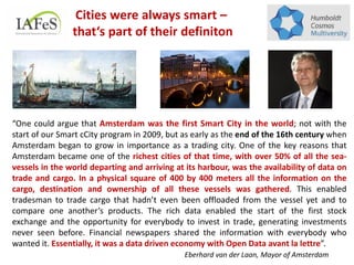 “One could argue that Amsterdam was the first Smart City in the world; not with the
start of our Smart cCity program in 2009, but as early as the end of the 16th century when
Amsterdam began to grow in importance as a trading city. One of the key reasons that
Amsterdam became one of the richest cities of that time, with over 50% of all the sea-
vessels in the world departing and arriving at its harbour, was the availability of data on
trade and cargo. In a physical square of 400 by 400 meters all the information on the
cargo, destination and ownership of all these vessels was gathered. This enabled
tradesman to trade cargo that hadn’t even been offloaded from the vessel yet and to
compare one another’s products. The rich data enabled the start of the first stock
exchange and the opportunity for everybody to invest in trade, generating investments
never seen before. Financial newspapers shared the information with everybody who
wanted it. Essentially, it was a data driven economy with Open Data avant la lettre”.
Eberhard van der Laan, Mayor of Amsterdam
Cities were always smart –
that‘s part of their definiton
 