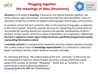 An interesting definition: “My understanding of the term "semantics" is that words can
be manipulated to influence human thought and action. George Orwell had a good
grasp of the concept, for example: “Newspeak” . Please look up "semantics" in a
dictionary for a more professional definition”.
by Friend of Tell March 06, 2009 in the “Urban Dictionary”
Semantics is the study of meaning. It focuses on the relation between signifiers, like
words, phrases, signs and symbols and what they stand for, their denotation…forms of
semantics include the semantics of programming languages, formal logics, and semiotics.
In computer science the term semantics refers to the meaning of languages, as opposed
to their form (syntax) . Semantics provides the rules for interpreting the syntax which do
not provide the meaning directly but constrains the possible interpretations of what is
declared. In other words, semantics is about interpretation of an expression. Additionally,
the term is applied to certain types of data structures specifically designed and used for
representing information content.
A semantic network is a network which represents semantic relations between concepts.
This is often used as a form of knowledge representation. It is a directed or undirected
graph consisting of vertices, which represent concepts, and edges
Plugging together
the meanings of data (structures)
 