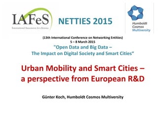 NETTIES 2015
(13th International Conference on Networking Entities)
5 – 8 March 2015
"Open Data and Big Data –
The Impact on Digital Society and Smart Cities“
Urban Mobility and Smart Cities –
a perspective from European R&D
Günter Koch, Humboldt Cosmos Multiversity
 