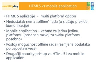 HTML5 vs mobile application

 HTML 5 aplikacije - multi platform option
 Nedostatak nema „offline” rada (u slučaju prekida
  komunikacije)
 Mobile application – vezane za jednu jedinu
  platformu (poseban razvoj za svaku platformu
  posebno)
 Postoji mogućnost offline rada (razmjena podataka
  po uspostavi veze)
 Drugačiji security pristup za HTML 5 i za mobile
  application
 