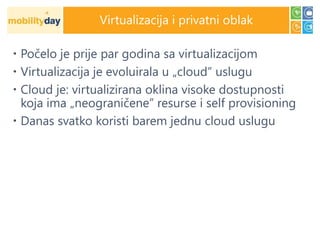 Virtualizacija i privatni oblak

 Počelo je prije par godina sa virtualizacijom
 Virtualizacija je evoluirala u „cloud” uslugu
 Cloud je: virtualizirana oklina visoke dostupnosti
  koja ima „neograničene” resurse i self provisioning
 Danas svatko koristi barem jednu cloud uslugu
 