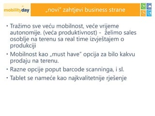 „novi” zahtjevi business strane

 Tražimo sve veću mobilnost, veće vrijeme
  autonomije. (veća produktivnost) - želimo sales
  osoblje na terenu sa real time izvještajem o
  produkciji
 Mobilnost kao „must have” opcija za bilo kakvu
  prodaju na terenu.
 Razne opcije poput barcode scanninga, i sl.
 Tablet se nameće kao najkvalitetnije rješenje
 