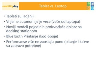 Tablet vs. Laptop

 Tableti su laganiji
 Vrijeme autonomije je veće (veće od laptopa)
 Noviji modeli pojedinih proizvođača dolaze sa
  docking stationom
 BlueTooth Printanje (kod oboje)
 Performanse više ne zaostaju puno (pitanje i kakve
  su zapravo potrebne)
 