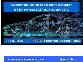 DRIVERLESSWORLDSCHOOL.COM @sujamthe
Autonomous Vehicle and Mobility Disruption
SUDHA JAMTHE DRIVERLESSWORLDSCHOOL.COM
IoT InnovaTech LATAM,Chile, May 2019.
 