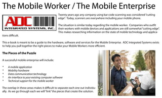 The Mobile Worker / The Mobile Enterprise
                                                Twenty years ago any company using bar code scanning was considered “cutting
                                                edge”. Today, scanners are everywhere including your mobile phone.

                                                The situation is similar today regarding the mobile worker. Companies who outfit
                                                their workers with mobile devices and applications are still somewhat “cutting edge”.
                                                This makes researching information on the state of mobile technology and applica-
tions difficult.

This e-book is meant to be a guide to the hardware, software and services for the Mobile Enterprise. ADC Integrated Systems exists
to help you pull together the right pieces to make your Mobile Workers more efficient.

The Pieces of the Puzzle

A successful mobile enterprise will include:

*	   A	mobile	application
*	   Mobility	hardware
*	   Data	communication	technology
*	   An	interface	to	your	existing	computer	software
*	   Technical	support	for	the	mobile	worker

The overlap in these areas makes it difficult to separate each one out individu-
ally. As we go through each we will “link” the pieces that create the solution.
 