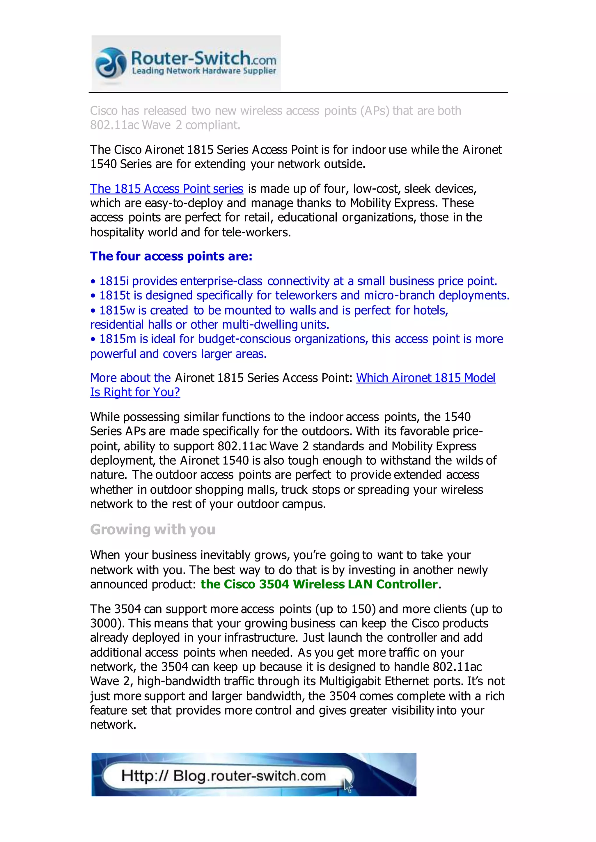 Cisco has released two new wireless access points (APs) that are both
802.11ac Wave 2 compliant.
The Cisco Aironet 1815 Series Access Point is for indoor use while the Aironet
1540 Series are for extending your network outside.
The 1815 Access Point series is made up of four, low-cost, sleek devices,
which are easy-to-deploy and manage thanks to Mobility Express. These
access points are perfect for retail, educational organizations, those in the
hospitality world and for tele-workers.
The four access points are:
• 1815i provides enterprise-class connectivity at a small business price point.
• 1815t is designed specifically for teleworkers and micro-branch deployments.
• 1815w is created to be mounted to walls and is perfect for hotels,
residential halls or other multi-dwelling units.
• 1815m is ideal for budget-conscious organizations, this access point is more
powerful and covers larger areas.
More about the Aironet 1815 Series Access Point: Which Aironet 1815 Model
Is Right for You?
While possessing similar functions to the indoor access points, the 1540
Series APs are made specifically for the outdoors. With its favorable price-
point, ability to support 802.11ac Wave 2 standards and Mobility Express
deployment, the Aironet 1540 is also tough enough to withstand the wilds of
nature. The outdoor access points are perfect to provide extended access
whether in outdoor shopping malls, truck stops or spreading your wireless
network to the rest of your outdoor campus.
Growing with you
When your business inevitably grows, you’re going to want to take your
network with you. The best way to do that is by investing in another newly
announced product: the Cisco 3504 Wireless LAN Controller.
The 3504 can support more access points (up to 150) and more clients (up to
3000). This means that your growing business can keep the Cisco products
already deployed in your infrastructure. Just launch the controller and add
additional access points when needed. As you get more traffic on your
network, the 3504 can keep up because it is designed to handle 802.11ac
Wave 2, high-bandwidth traffic through its Multigigabit Ethernet ports. It’s not
just more support and larger bandwidth, the 3504 comes complete with a rich
feature set that provides more control and gives greater visibility into your
network.
 