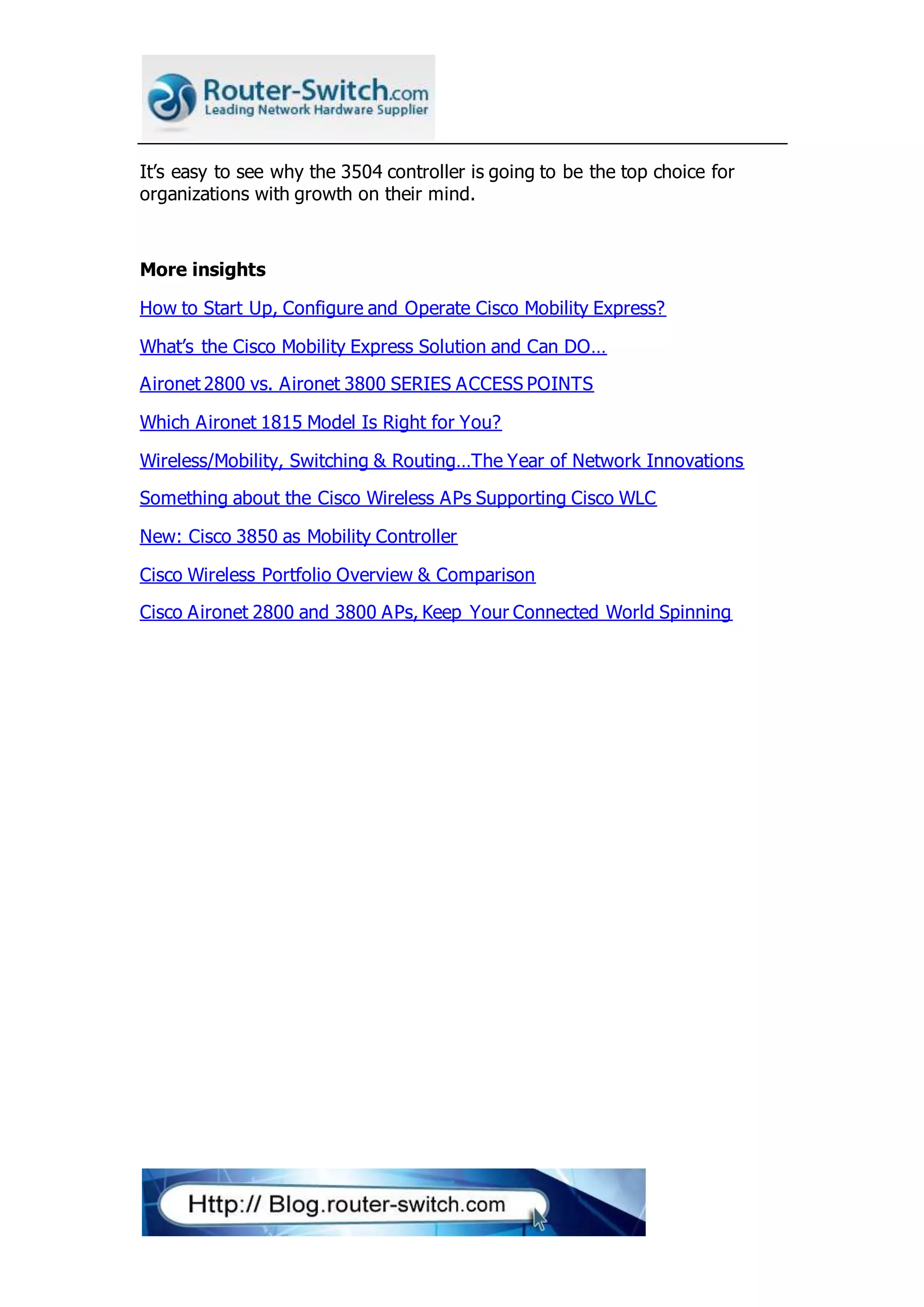 It’s easy to see why the 3504 controller is going to be the top choice for
organizations with growth on their mind.
More insights
How to Start Up, Configure and Operate Cisco Mobility Express?
What’s the Cisco Mobility Express Solution and Can DO…
Aironet 2800 vs. Aironet 3800 SERIES ACCESS POINTS
Which Aironet 1815 Model Is Right for You?
Wireless/Mobility, Switching & Routing…The Year of Network Innovations
Something about the Cisco Wireless APs Supporting Cisco WLC
New: Cisco 3850 as Mobility Controller
Cisco Wireless Portfolio Overview & Comparison
Cisco Aironet 2800 and 3800 APs, Keep Your Connected World Spinning
 