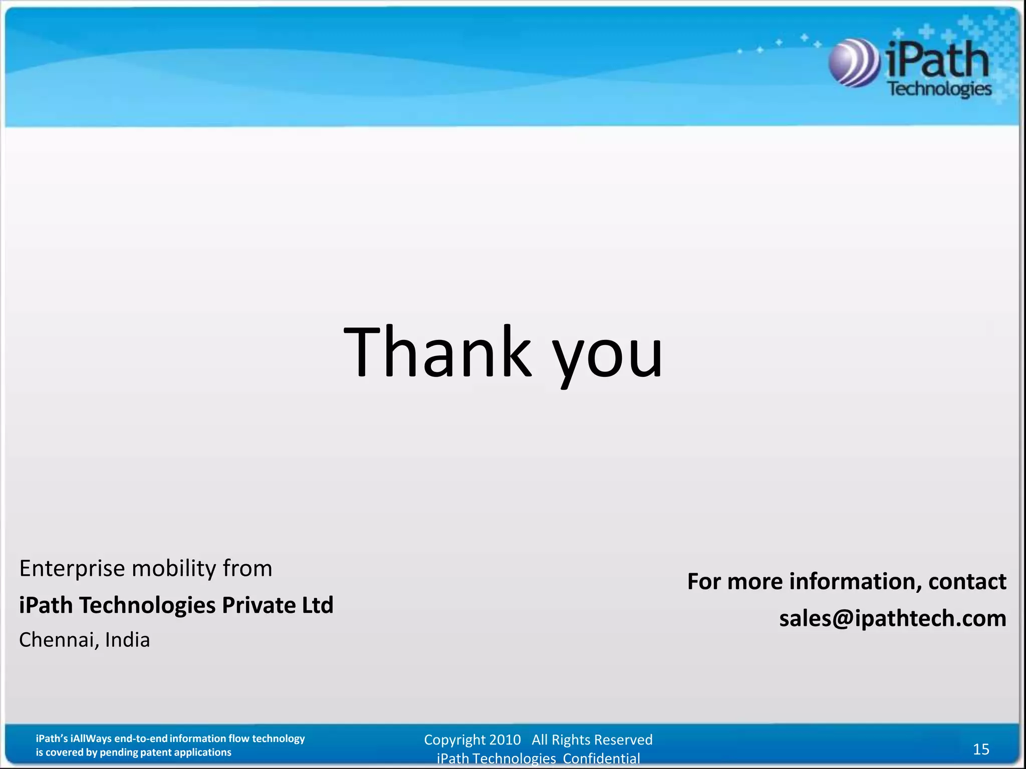 Thank you

Enterprise mobility from
                                                                                                  For more information, contact
iPath Technologies Private Ltd
                                                                                                          sales@ipathtech.com
Chennai, India



 iPath’s iAllWays end-to-end information flow technology     Copyright 2010 All Rights Reserved
 is covered by pending patent applications                                                                                 15
                                                               iPath Technologies Confidential
 
