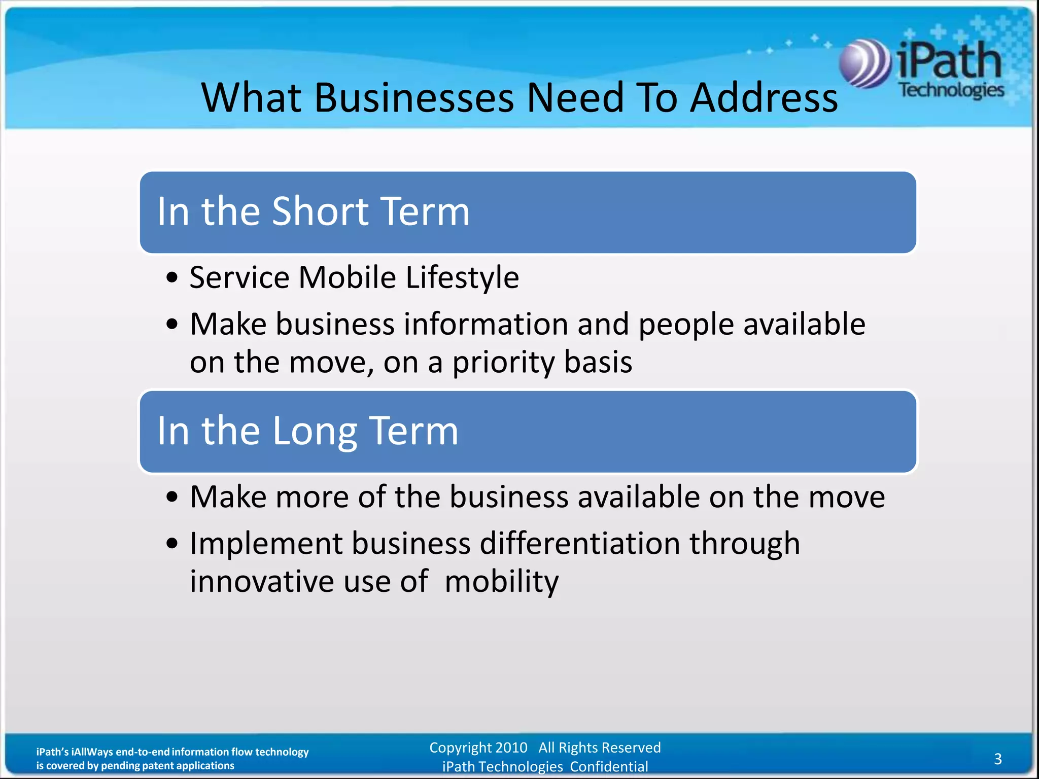 What Businesses Need To Address

                        In the Short Term
                         • Service Mobile Lifestyle
                         • Make business information and people available
                           on the move, on a priority basis

                        In the Long Term
                         • Make more of the business available on the move
                         • Implement business differentiation through
                           innovative use of mobility



iPath’s iAllWays end-to-end information flow technology   Copyright 2010 All Rights Reserved
is covered by pending patent applications                   iPath Technologies Confidential    3
 