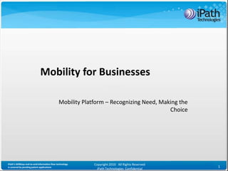 Mobility for Businesses

                                              Mobility Platform – Recognizing Need, Making the
                                                                                       Choice




iPath’s iAllWays end-to-end information flow technology    Copyright 2010 All Rights Reserved
is covered by pending patent applications                                                        1
                                                             iPath Technologies Confidential
 