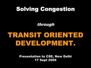 Solving Congestion

            through

TRANSIT ORIENTED
  DEVELOPMENT.
  Presentation to CSE, New Delhi
          17 Sept 2009
 