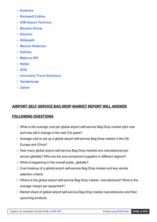 Embross
Rockwell Collins
ICM Airport Technics
Beumer Group
Elenium
Glidepath
Marcus Pedersen
Daifuku
Materna IPS
Naitec
SITA
Innovative Travel Solutions
Vanderlande
Zamar
AIRPORT SELF-SERVICE BAG DROP MARKET REPORT WILL ANSWER
FOLLOWING QUESTIONS
1. What is the average cost per global airport self-service Bag Drop market right now
and how will it change in the next 5-6 years?
2. Average cost to set up a global airport self-service Bag Drop market in the US,
Europe and China?
3. How many global airport self-service Bag Drop markets are manufactured per
annum globally? Who are the sub-component suppliers in different regions?
4. What is happening in the overall public, globally?
5. Cost breakup of a global airport self-service Bag Drop market and key vendor
selection criteria
6. Where is the global airport self-service Bag Drop market manufactured? What is the
average margin per equipment?
7. Market share of global airport self-service Bag Drop market manufacturers and their
upcoming products
Explore our developer-friendly HTML to PDF API Printed using PDFCrowd HTML to PDF
 