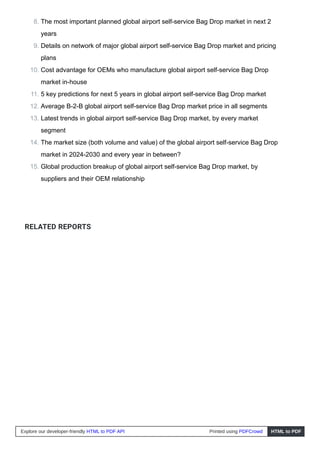 RELATED REPORTS
8. The most important planned global airport self-service Bag Drop market in next 2
years
9. Details on network of major global airport self-service Bag Drop market and pricing
plans
10. Cost advantage for OEMs who manufacture global airport self-service Bag Drop
market in-house
11. 5 key predictions for next 5 years in global airport self-service Bag Drop market
12. Average B-2-B global airport self-service Bag Drop market price in all segments
13. Latest trends in global airport self-service Bag Drop market, by every market
segment
14. The market size (both volume and value) of the global airport self-service Bag Drop
market in 2024-2030 and every year in between?
15. Global production breakup of global airport self-service Bag Drop market, by
suppliers and their OEM relationship
Explore our developer-friendly HTML to PDF API Printed using PDFCrowd HTML to PDF
 