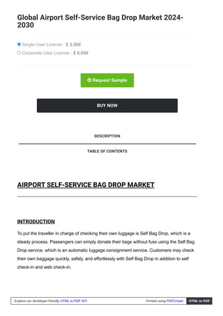 Global Airport Self-Service Bag Drop Market 2024-
2030
Single User License : $ 3,500
Corporate User License : $ 6,000
 Request Sample
BUY NOW
AIRPORT SELF-SERVICE BAG DROP MARKET
INTRODUCTION
To put the traveller in charge of checking their own luggage is Self Bag Drop, which is a
steady process. Passengers can simply donate their bags without fuss using the Self Bag
Drop service, which is an automatic luggage consignment service. Customers may check
their own baggage quickly, safely, and effortlessly with Self Bag Drop in addition to self
check-in and web check-in.
TABLE OF CONTENTS
DESCRIPTION
Explore our developer-friendly HTML to PDF API Printed using PDFCrowd HTML to PDF
 