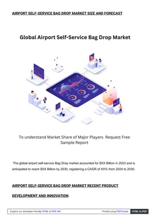 AIRPORT SELF-SERVICE BAG DROP MARKET SIZE AND FORECAST
The global airport self-service Bag Drop market accounted for $XX Billion in 2023 and is
anticipated to reach $XX Billion by 2030, registering a CAGR of XX% from 2024 to 2030.
AIRPORT SELF-SERVICE BAG DROP MARKET RECENT PRODUCT
DEVELOPMENT AND INNOVATION
Explore our developer-friendly HTML to PDF API Printed using PDFCrowd HTML to PDF
 