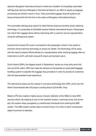 Operator Bangalore International Airport Limited has installed 16 completely automated
self bag drop devices at Bengaluru International Airport in an effort to speed up baggage
processing and shorten check-in lines. Fully automated luggage drop-off systems are
being introduced for the first time in the nation at Bengaluru International Airport.
The automated self-bag drop system for Spirit Airlines features biometric photo-matching
technology. It is accessible at Hartsfield-Jackson Atlanta International Airport. Passengers
can check their luggage alone without interacting with a customer service representative
using the self-bag drop system.
A government-issued ID’s scan is compared to the passenger’s photo in the system’s
biometric photo-matching technology to ensure its validity. The technology will do away
with the need to present official identity to a representative while checking luggage after an
initial trial run at ATL with both manual ID check and biometric opt-in.
Zurich Airport (ZRH), the biggest airport in Switzerland, serves as a key entry point into
and out of the nation. ZRH has made the decision to incorporate an automated baggage
handling system to expedite the luggage drop procedure in order to provide its customers
with the best possible travel experience.
The self-service kiosks are the newest in innovative technology from ZRH, which won the
World Travel Awards title of Europe’s Leading Airport (25-40 Mio. Pax).
Materna IPS has created a highly secure intrusion detection at the SBDs to meet ZRH
security criteria. By keeping an eye on the insertion location, scanning tunnel, and tunnel
exit, this system stops youngsters or unauthorized individuals from entering the SBD
system. The SBD system quickly stops to prevent injury if an entry or other unnecessary
object movement is detected.
Explore our developer-friendly HTML to PDF API Printed using PDFCrowd HTML to PDF
 