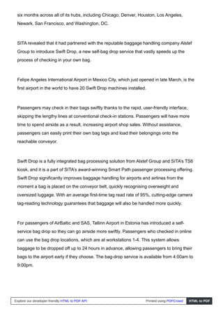 six months across all of its hubs, including Chicago, Denver, Houston, Los Angeles,
Newark, San Francisco, and Washington, DC.
SITA revealed that it had partnered with the reputable baggage handling company Alstef
Group to introduce Swift Drop, a new self-bag drop service that vastly speeds up the
process of checking in your own bag.
Felipe Angeles International Airport in Mexico City, which just opened in late March, is the
first airport in the world to have 20 Swift Drop machines installed.
Passengers may check in their bags swiftly thanks to the rapid, user-friendly interface,
skipping the lengthy lines at conventional check-in stations. Passengers will have more
time to spend airside as a result, increasing airport shop sales. Without assistance,
passengers can easily print their own bag tags and load their belongings onto the
reachable conveyor.
Swift Drop is a fully integrated bag processing solution from Alstef Group and SITA’s TS6
kiosk, and it is a part of SITA’s award-winning Smart Path passenger processing offering.
Swift Drop significantly improves baggage handling for airports and airlines from the
moment a bag is placed on the conveyor belt, quickly recognising overweight and
oversized luggage. With an average first-time tag read rate of 95%, cutting-edge camera
tag-reading technology guarantees that baggage will also be handled more quickly.
For passengers of AirBaltic and SAS, Tallinn Airport in Estonia has introduced a self-
service bag drop so they can go airside more swiftly. Passengers who checked in online
can use the bag drop locations, which are at workstations 1-4. This system allows
baggage to be dropped off up to 24 hours in advance, allowing passengers to bring their
bags to the airport early if they choose. The bag-drop service is available from 4:00am to
9:00pm.
Explore our developer-friendly HTML to PDF API Printed using PDFCrowd HTML to PDF
 