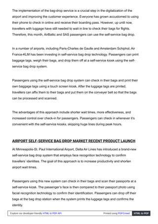 The implementation of the bag-drop service is a crucial step in the digitalization of the
airport and improving the customer experience. Everyone has grown accustomed to using
their phone to check in online and receive their boarding pass. However, up until now,
travellers with luggage have still needed to wait in line to check their bags for flights.
Therefore, this month, AirBaltic and SAS passengers can use the self-service bag drop.
In a number of airports, including Paris-Charles de Gaulle and Amsterdam Schiphol, Air
France-KLM has been investing in self-service bag drop technology. Passengers can print
baggage tags, weigh their bags, and drop them off at a self-service kiosk using the self-
service bag drop system.
Passengers using the self-service bag drop system can check in their bags and print their
own baggage tags using a touch screen kiosk. After the luggage tags are printed,
travellers can affix them to their bags and put them on the conveyer belt so that the bags
can be processed and scanned.
The advantages of this approach include shorter wait times, more effectiveness, and
increased control over check-in for passengers. Passengers can check in whenever it’s
convenient with the self-service kiosks, skipping huge lines during peak hours.
AIRPORT SELF-SERVICE BAG DROP MARKET RECENT PRODUCT LAUNCH
At Minneapolis-St. Paul International Airport, Delta Air Lines has introduced a brand-new
self-service bag drop system that employs face recognition technology to confirm
travellers’ identities. The goal of this approach is to increase productivity and shorten
airport wait times.
Passengers using this new system can check in their bags and scan their passports at a
self-service kiosk. The passenger’s face is then compared to their passport photo using
facial recognition technology to confirm their identification. Passengers can drop off their
bags at the bag drop station when the system prints the luggage tags and confirms the
identity.
Explore our developer-friendly HTML to PDF API Printed using PDFCrowd HTML to PDF
 