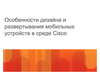 Особенности дизайна и
развертывания мобильных
устройств в среде Cisco
 