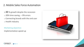 2. Mobile Sales Force Automation
o30 % growth despite the recession
o 20% time-saving, ~ 0% errors
o Connecting brands with the end user
o Health industry
Marketing objective:
Implementation speed up
 