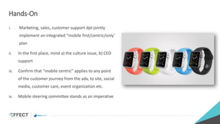 Hands-On
i. Marketing, sales, customer support dpt jointly
implement an integrated “mobile first/centric/only’
plan
ii. In the first place, mind a) the culture issue, b) CEO
support
iii. Confirm that “mobile centric” applies to any point
of the customer journey from the adv, to site, social
media, customer care, event organization etc.
iv. Mobile steering committee stands as an imperative
 
